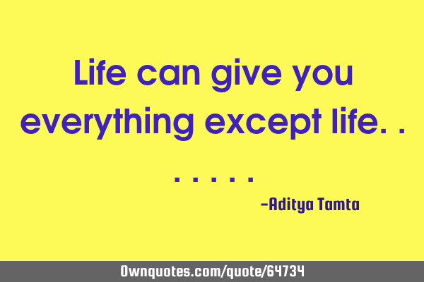 Life can give you everything except