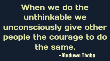 When we do the unthinkable we unconsciously give other people the courage to do the same.