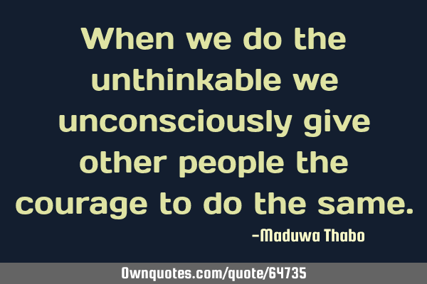 When we do the unthinkable we unconsciously give other people the courage to do the