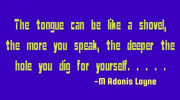 The tongue can be like a shovel, the more you speak, the deeper the hole you dig for yourself.....