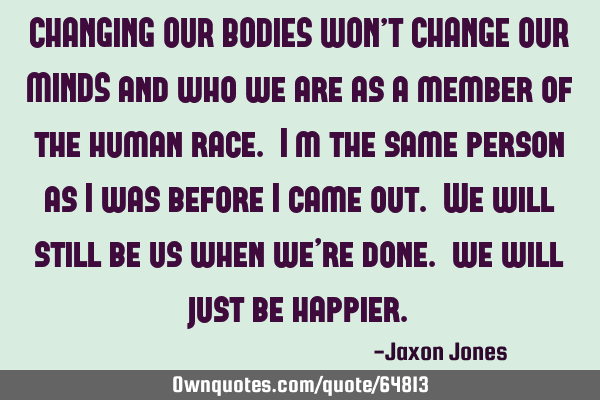 CHANGING OUR BODIES WON’T CHANGE OUR MINDS and who we are as a member of the human race. I