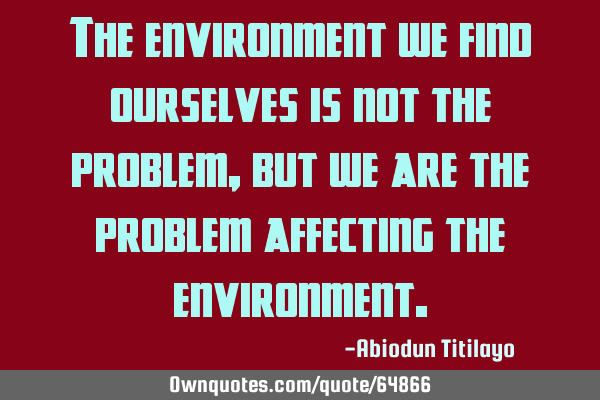 The environment we find ourselves is not the problem, but we are the problem affecting the