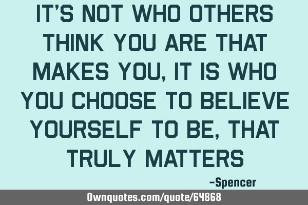 It’s not who others think you are that makes you, it is who you choose to believe yourself to be,