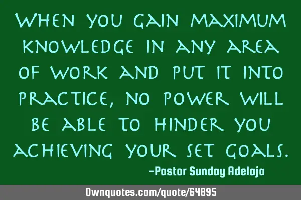 When you gain maximum knowledge in any area of work and put it into practice, no power will be able