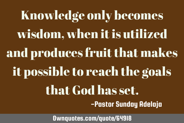 Knowledge only becomes wisdom, when it is utilized and produces fruit that makes it possible to