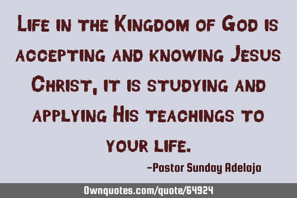 Life in the Kingdom of God is accepting and knowing Jesus Christ, it is studying and applying His
