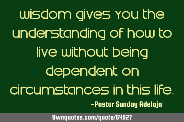 Wisdom gives you the understanding of how to live without being dependent on circumstances in this