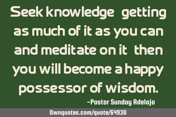Seek knowledge, getting as much of it as you can and meditate on it, then you will become a happy