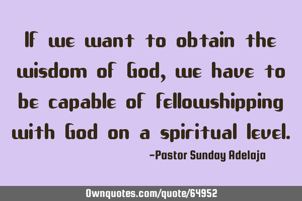 If we want to obtain the wisdom of God, we have to be capable of fellowshipping with God on a