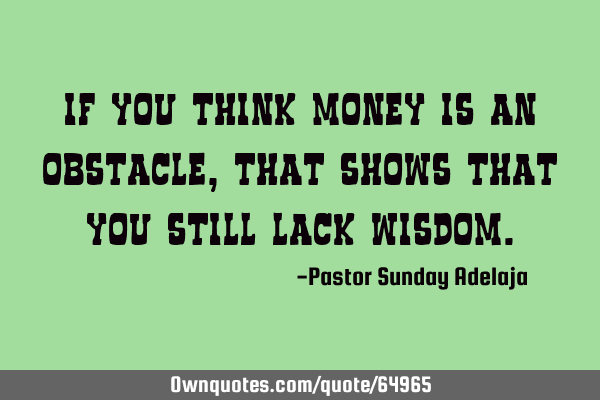 If you think money is an obstacle, that shows that you still lack