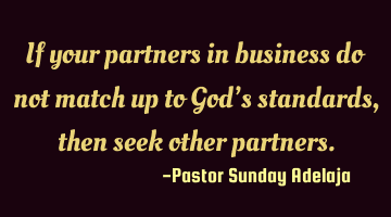If your partners in business do not match up to God’s standards, then seek other partners.