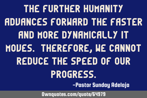 The further humanity advances forward the faster and more dynamically it moves. Therefore, we