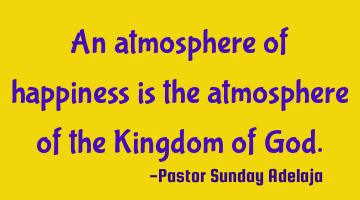 An atmosphere of happiness is the atmosphere of the Kingdom of God.