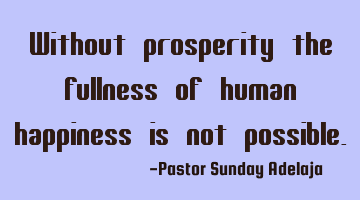 Without prosperity the fullness of human happiness is not possible.