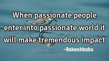 when passionate people enter into passionate world it will make tremendous impact