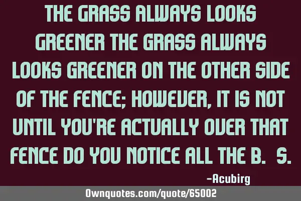 The Grass Always Looks Greener The grass always looks greener on the other side of the fence;