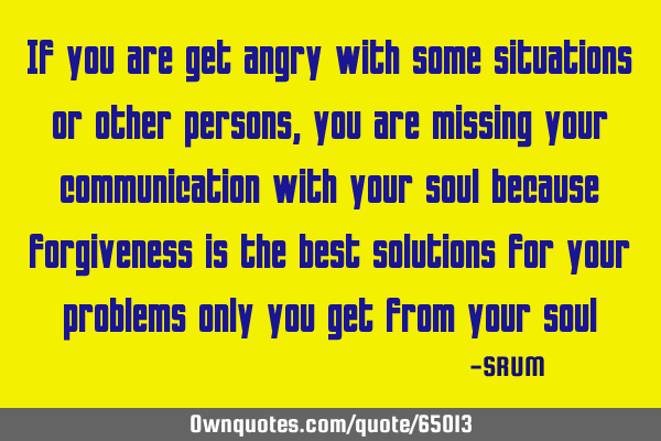 If you are get angry with some situations or other persons, you are missing your communication with