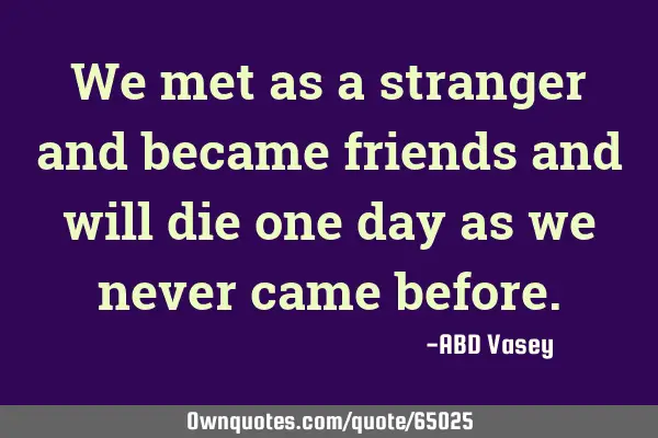 We met as a stranger and became friends and will die one day as we never came
