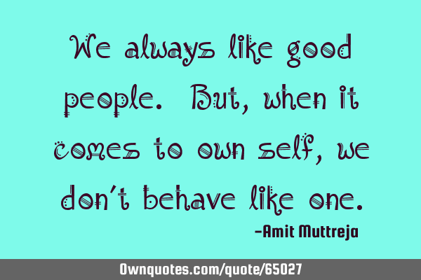 We always like good people. But, when it comes to own self, we don’t behave like
