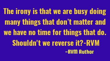 The irony is that we are busy doing many things that don’t matter and we have no time for things