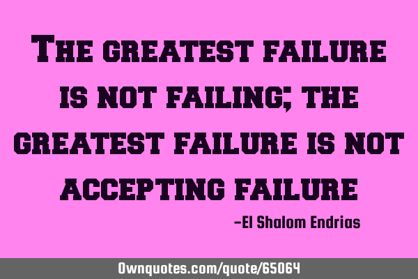 The greatest failure is not failing; the greatest failure is not accepting