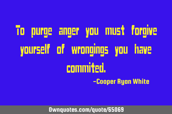 To purge anger you must forgive yourself of wrongings you have