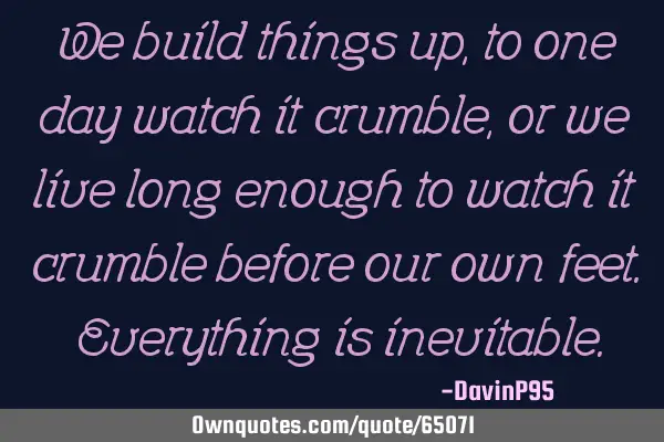 We build things up, to one day watch it crumble, or we live long enough to watch it crumble before