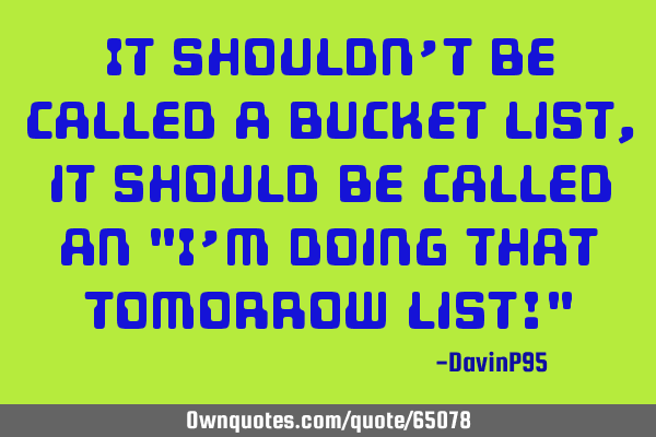 It shouldn’t be called a bucket list, it should be called an "I’m doing that tomorrow list!"