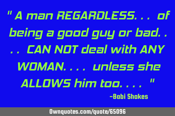 " A man REGARDLESS... of being a good guy or bad.... CAN NOT deal with ANY WOMAN.... unless she ALLO