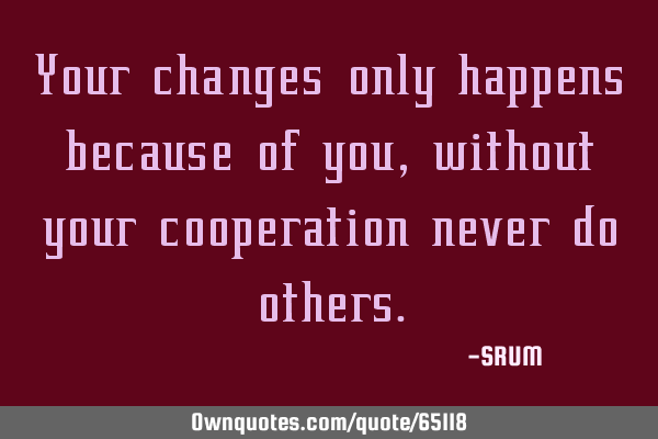 Your changes only happens because of you, without your cooperation never do