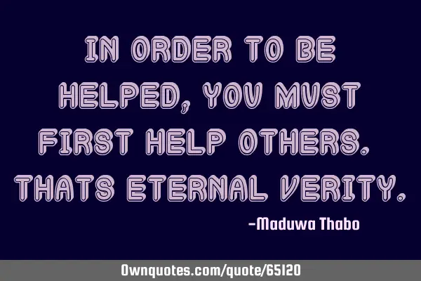 In order to be helped, you must first help others. Thats eternal