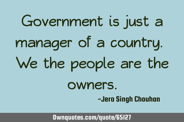 Government is just a manager of a country. We the people are the