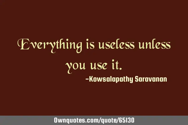 Everything is useless unless you use