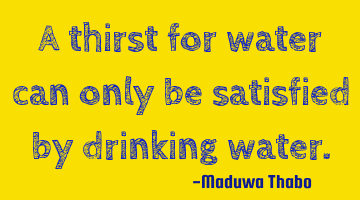 A thirst for water can only be satisfied by drinking water.