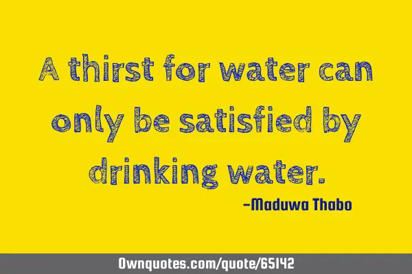 A thirst for water can only be satisfied by drinking