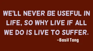 We'll never be useful in life, so why live if all we do is live to suffer.