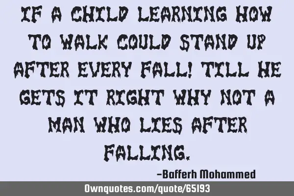 If a child learning how to walk could stand up after every fall! Till he gets it right why not a