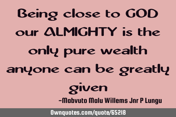 Being close to GOD our ALMIGHTY is the only pure wealth anyone can be greatly