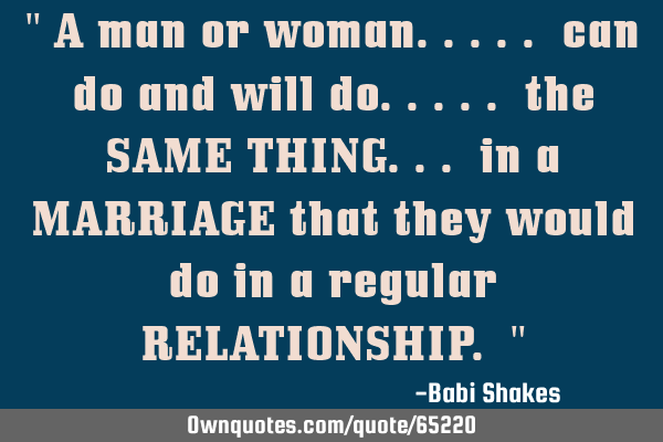 " A man or woman..... can do and will do..... the SAME THING... in a MARRIAGE that they would do in