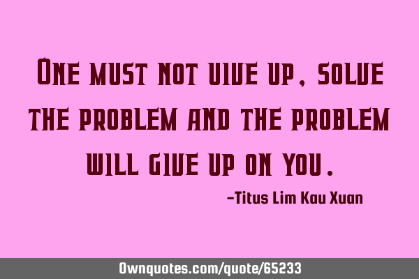 One must not uive up, solve the problem and the problem will give up on