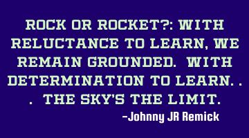 ROCK or ROCKET?: With reluctance to learn, we remain grounded. With determination to learn... the