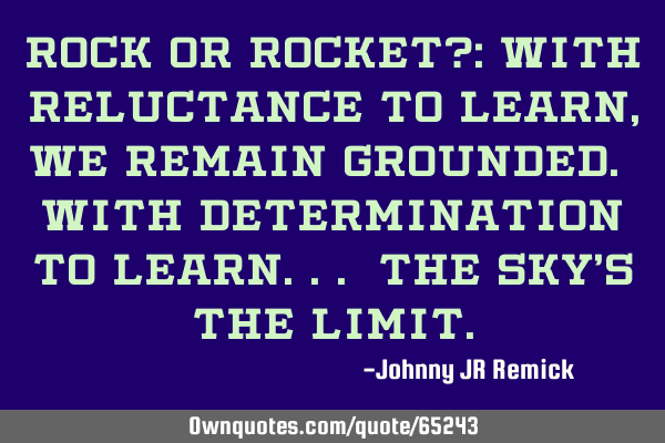 ROCK or ROCKET?: With reluctance to learn, we remain grounded. With determination to learn... the