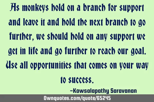 As monkeys hold on a branch for support and leave it and hold the next branch to go further , we