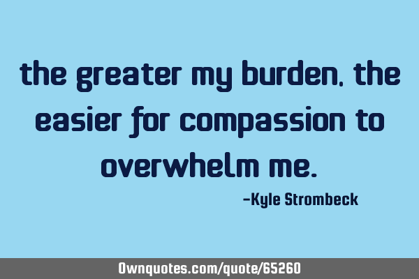 The greater my burden, the easier for compassion to overwhelm