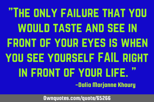 The only failure that you would taste and see in front of your eyes is when you see yourself FAIL