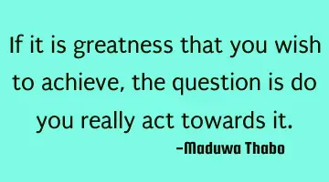 If it is greatness that you wish to achieve, the question is do you really act towards it.