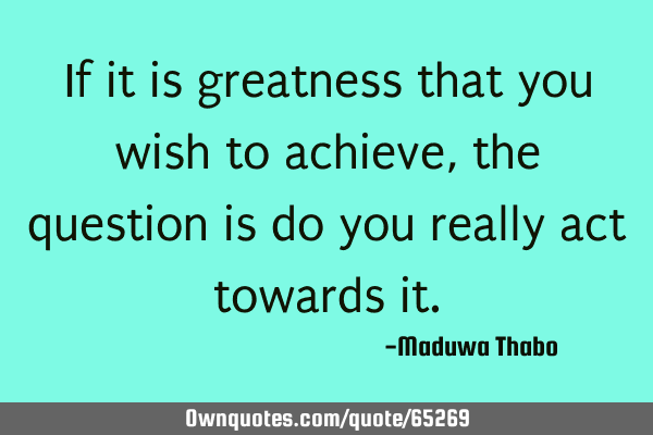 If it is greatness that you wish to achieve, the question is do you really act towards
