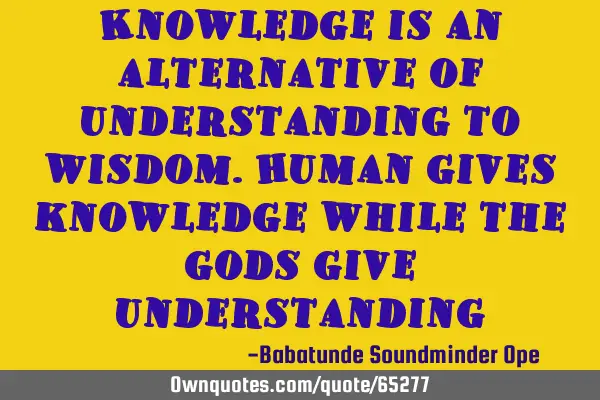 Knowledge is an alternative of understanding to wisdom.human gives knowledge while the gods give