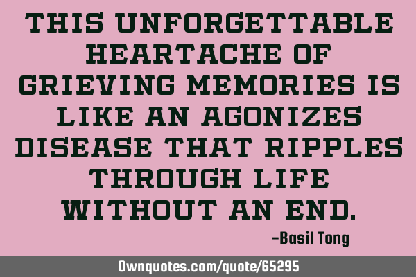 This unforgettable heartache of grieving memories is like an agonizes disease that ripples through