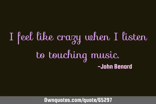 I feel like crazy when i listen to touching